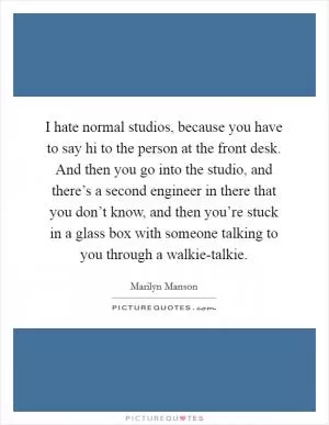 I hate normal studios, because you have to say hi to the person at the front desk. And then you go into the studio, and there’s a second engineer in there that you don’t know, and then you’re stuck in a glass box with someone talking to you through a walkie-talkie Picture Quote #1