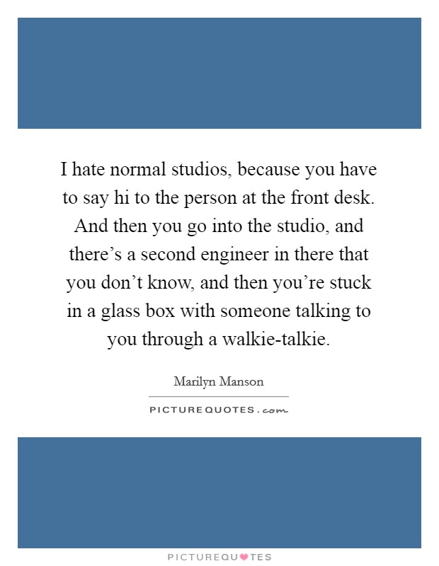 I hate normal studios, because you have to say hi to the person at the front desk. And then you go into the studio, and there's a second engineer in there that you don't know, and then you're stuck in a glass box with someone talking to you through a walkie-talkie. Picture Quote #1