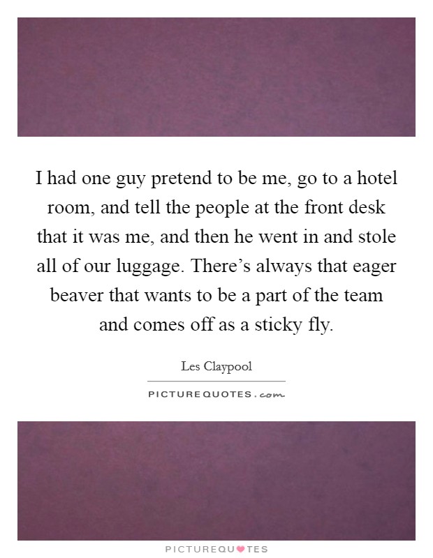 I had one guy pretend to be me, go to a hotel room, and tell the people at the front desk that it was me, and then he went in and stole all of our luggage. There's always that eager beaver that wants to be a part of the team and comes off as a sticky fly. Picture Quote #1