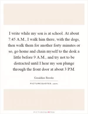 I write while my son is at school. At about 7:45 A.M., I walk him there, with the dogs, then walk them for another forty minutes or so, go home and chain myself to the desk a little before 9 A.M., and try not to be distracted until I hear my son plunge through the front door at about 3 P.M Picture Quote #1