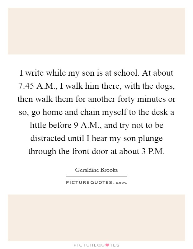 I write while my son is at school. At about 7:45 A.M., I walk him there, with the dogs, then walk them for another forty minutes or so, go home and chain myself to the desk a little before 9 A.M., and try not to be distracted until I hear my son plunge through the front door at about 3 P.M. Picture Quote #1