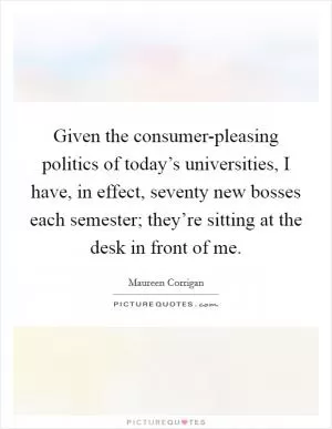 Given the consumer-pleasing politics of today’s universities, I have, in effect, seventy new bosses each semester; they’re sitting at the desk in front of me Picture Quote #1