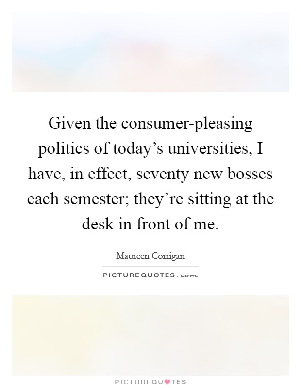 Given the consumer-pleasing politics of today's universities, I have, in effect, seventy new bosses each semester; they're sitting at the desk in front of me. Picture Quote #1
