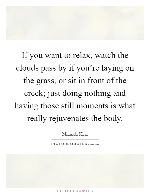 If you want to relax, watch the clouds pass by if you're laying on the grass, or sit in front of the creek; just doing nothing and having those still moments is what really rejuvenates the body. Picture Quote #1