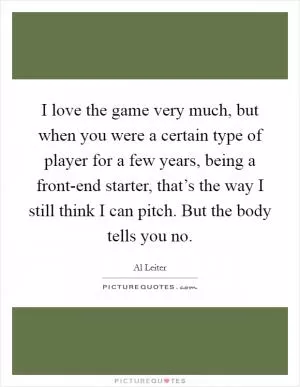 I love the game very much, but when you were a certain type of player for a few years, being a front-end starter, that’s the way I still think I can pitch. But the body tells you no Picture Quote #1