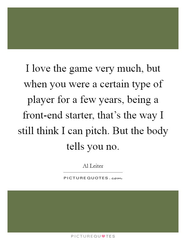I love the game very much, but when you were a certain type of player for a few years, being a front-end starter, that's the way I still think I can pitch. But the body tells you no. Picture Quote #1