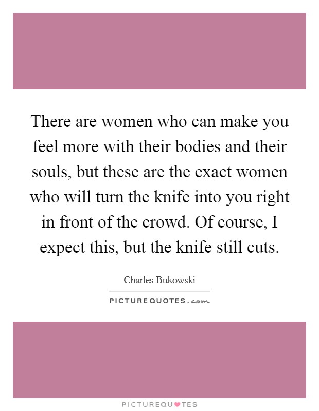 There are women who can make you feel more with their bodies and their souls, but these are the exact women who will turn the knife into you right in front of the crowd. Of course, I expect this, but the knife still cuts. Picture Quote #1