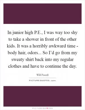 In junior high P.E., I was way too shy to take a shower in front of the other kids. It was a horribly awkward time - body hair, odors... So I’d go from my sweaty shirt back into my regular clothes and have to continue the day Picture Quote #1