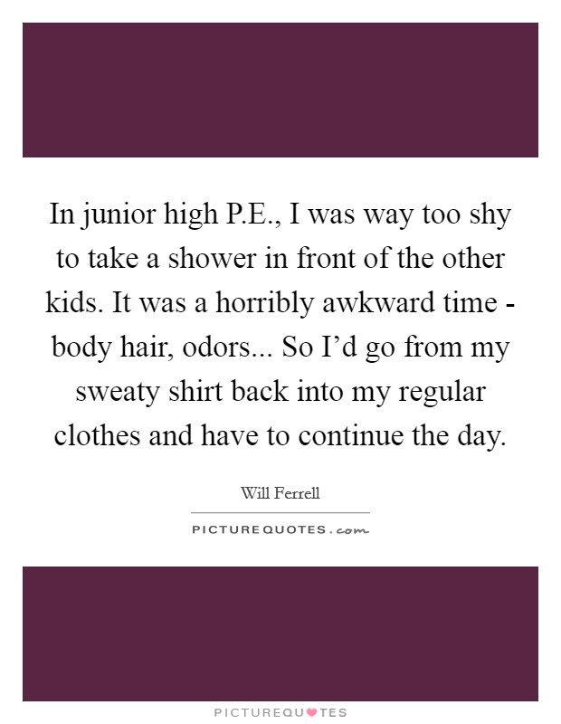 In junior high P.E., I was way too shy to take a shower in front of the other kids. It was a horribly awkward time - body hair, odors... So I'd go from my sweaty shirt back into my regular clothes and have to continue the day. Picture Quote #1