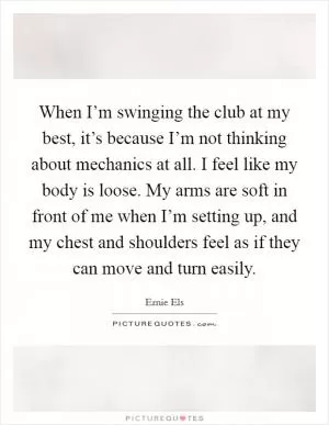 When I’m swinging the club at my best, it’s because I’m not thinking about mechanics at all. I feel like my body is loose. My arms are soft in front of me when I’m setting up, and my chest and shoulders feel as if they can move and turn easily Picture Quote #1