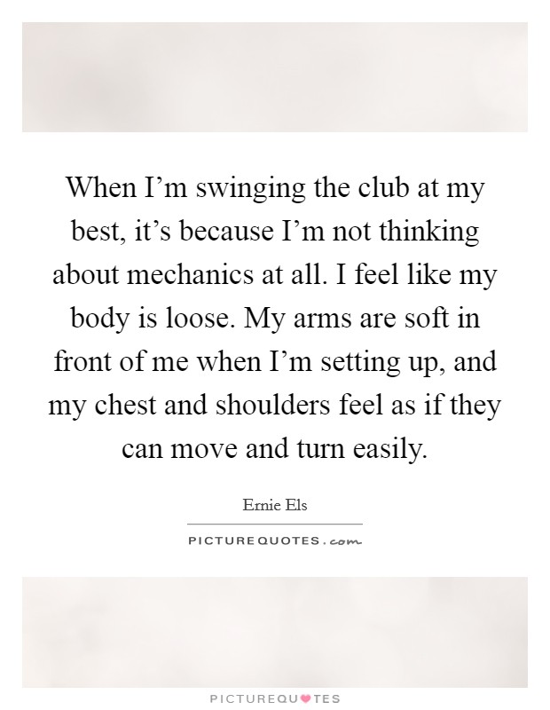 When I'm swinging the club at my best, it's because I'm not thinking about mechanics at all. I feel like my body is loose. My arms are soft in front of me when I'm setting up, and my chest and shoulders feel as if they can move and turn easily. Picture Quote #1