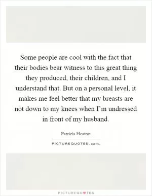 Some people are cool with the fact that their bodies bear witness to this great thing they produced, their children, and I understand that. But on a personal level, it makes me feel better that my breasts are not down to my knees when I’m undressed in front of my husband Picture Quote #1