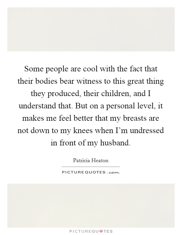 Some people are cool with the fact that their bodies bear witness to this great thing they produced, their children, and I understand that. But on a personal level, it makes me feel better that my breasts are not down to my knees when I'm undressed in front of my husband. Picture Quote #1