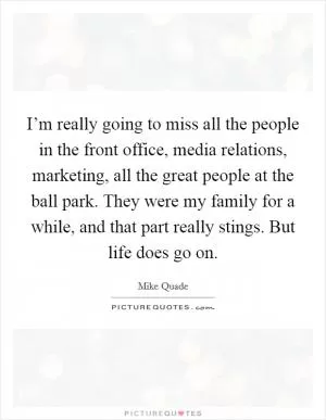 I’m really going to miss all the people in the front office, media relations, marketing, all the great people at the ball park. They were my family for a while, and that part really stings. But life does go on Picture Quote #1