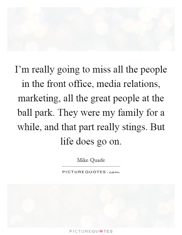I'm really going to miss all the people in the front office, media relations, marketing, all the great people at the ball park. They were my family for a while, and that part really stings. But life does go on. Picture Quote #1