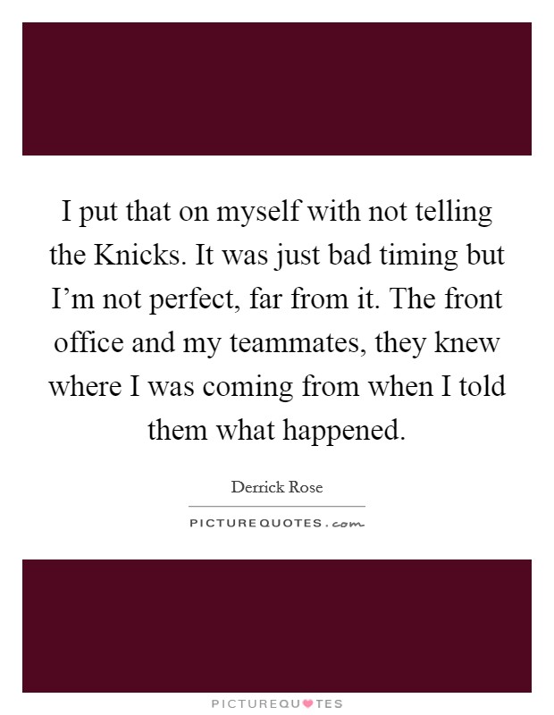 I put that on myself with not telling the Knicks. It was just bad timing but I'm not perfect, far from it. The front office and my teammates, they knew where I was coming from when I told them what happened. Picture Quote #1