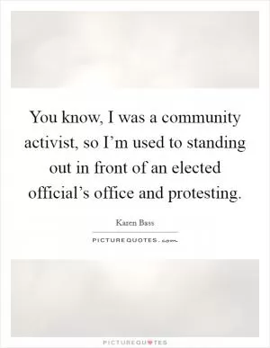 You know, I was a community activist, so I’m used to standing out in front of an elected official’s office and protesting Picture Quote #1
