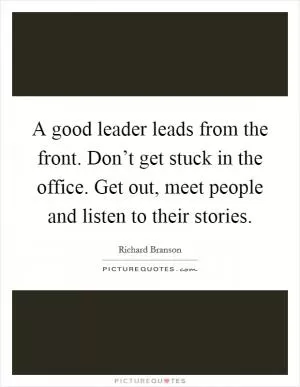 A good leader leads from the front. Don’t get stuck in the office. Get out, meet people and listen to their stories Picture Quote #1