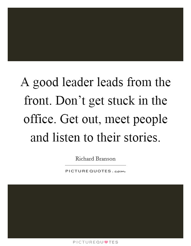A good leader leads from the front. Don't get stuck in the office. Get out, meet people and listen to their stories. Picture Quote #1