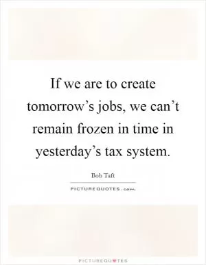 If we are to create tomorrow’s jobs, we can’t remain frozen in time in yesterday’s tax system Picture Quote #1