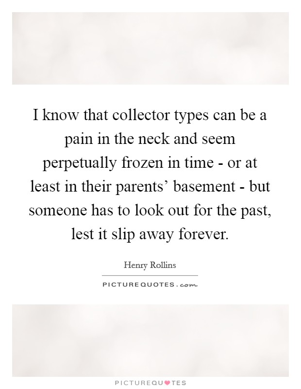 I know that collector types can be a pain in the neck and seem perpetually frozen in time - or at least in their parents' basement - but someone has to look out for the past, lest it slip away forever. Picture Quote #1