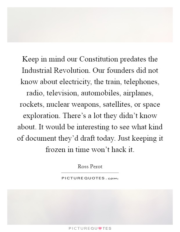 Keep in mind our Constitution predates the Industrial Revolution. Our founders did not know about electricity, the train, telephones, radio, television, automobiles, airplanes, rockets, nuclear weapons, satellites, or space exploration. There's a lot they didn't know about. It would be interesting to see what kind of document they'd draft today. Just keeping it frozen in time won't hack it. Picture Quote #1
