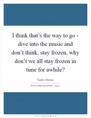 I think that’s the way to go - dive into the music and don’t think, stay frozen, why don’t we all stay frozen in time for awhile? Picture Quote #1