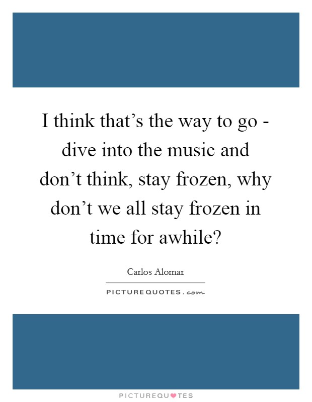 I think that's the way to go - dive into the music and don't think, stay frozen, why don't we all stay frozen in time for awhile? Picture Quote #1