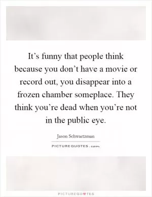 It’s funny that people think because you don’t have a movie or record out, you disappear into a frozen chamber someplace. They think you’re dead when you’re not in the public eye Picture Quote #1