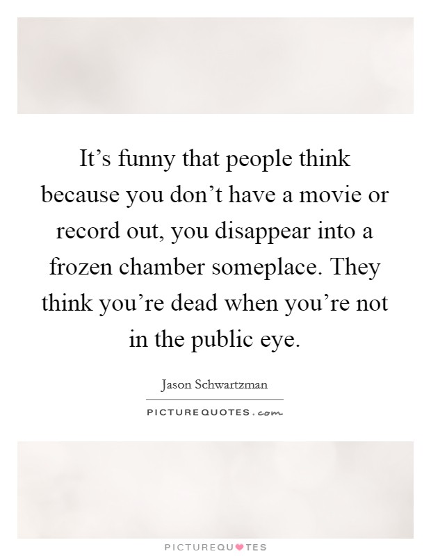 It's funny that people think because you don't have a movie or record out, you disappear into a frozen chamber someplace. They think you're dead when you're not in the public eye. Picture Quote #1