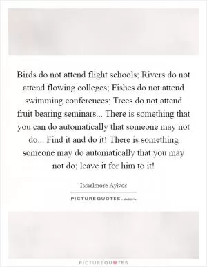 Birds do not attend flight schools; Rivers do not attend flowing colleges; Fishes do not attend swimming conferences; Trees do not attend fruit bearing seminars... There is something that you can do automatically that someone may not do... Find it and do it! There is something someone may do automatically that you may not do; leave it for him to it! Picture Quote #1