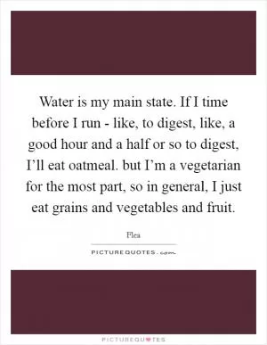 Water is my main state. If I time before I run - like, to digest, like, a good hour and a half or so to digest, I’ll eat oatmeal. but I’m a vegetarian for the most part, so in general, I just eat grains and vegetables and fruit Picture Quote #1