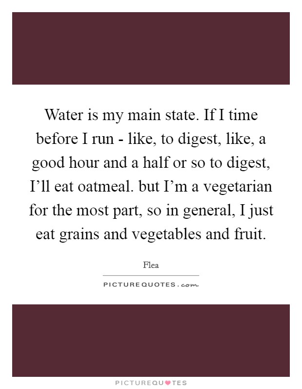 Water is my main state. If I time before I run - like, to digest, like, a good hour and a half or so to digest, I'll eat oatmeal. but I'm a vegetarian for the most part, so in general, I just eat grains and vegetables and fruit. Picture Quote #1