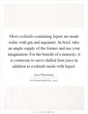 Most cocktails containing liquor are made today with gin and ingenuity. In brief, take an ample supply of the former and use your imagination. For the benefit of a minority, it is courteous to serve chilled fruit juice in addition to cocktails made with liquor Picture Quote #1