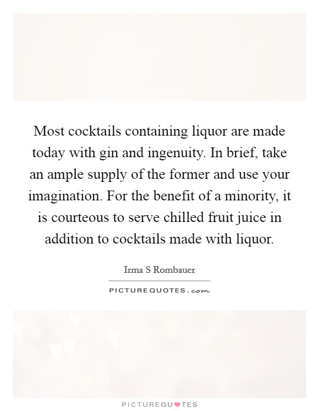 Most cocktails containing liquor are made today with gin and ingenuity. In brief, take an ample supply of the former and use your imagination. For the benefit of a minority, it is courteous to serve chilled fruit juice in addition to cocktails made with liquor. Picture Quote #1