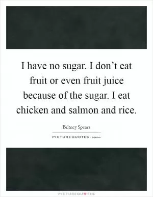 I have no sugar. I don’t eat fruit or even fruit juice because of the sugar. I eat chicken and salmon and rice Picture Quote #1