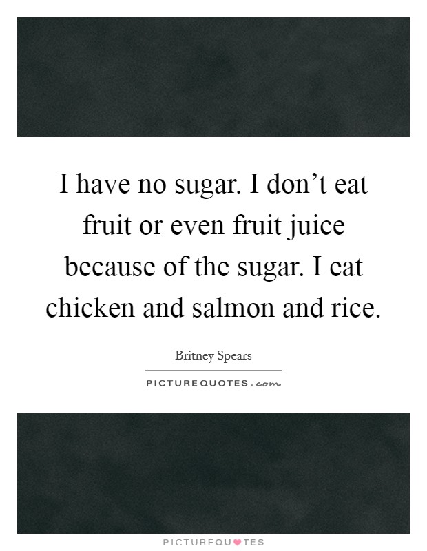 I have no sugar. I don't eat fruit or even fruit juice because of the sugar. I eat chicken and salmon and rice. Picture Quote #1