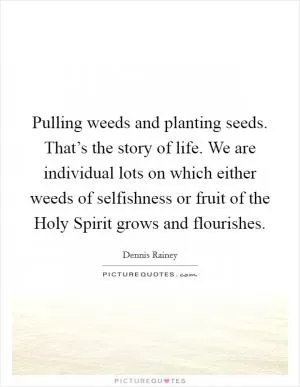 Pulling weeds and planting seeds. That’s the story of life. We are individual lots on which either weeds of selfishness or fruit of the Holy Spirit grows and flourishes Picture Quote #1