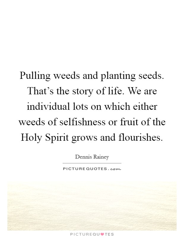 Pulling weeds and planting seeds. That's the story of life. We are individual lots on which either weeds of selfishness or fruit of the Holy Spirit grows and flourishes. Picture Quote #1