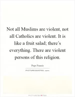 Not all Muslims are violent, not all Catholics are violent. It is like a fruit salad; there’s everything. There are violent persons of this religion Picture Quote #1