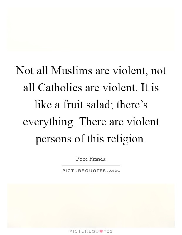 Not all Muslims are violent, not all Catholics are violent. It is like a fruit salad; there's everything. There are violent persons of this religion. Picture Quote #1