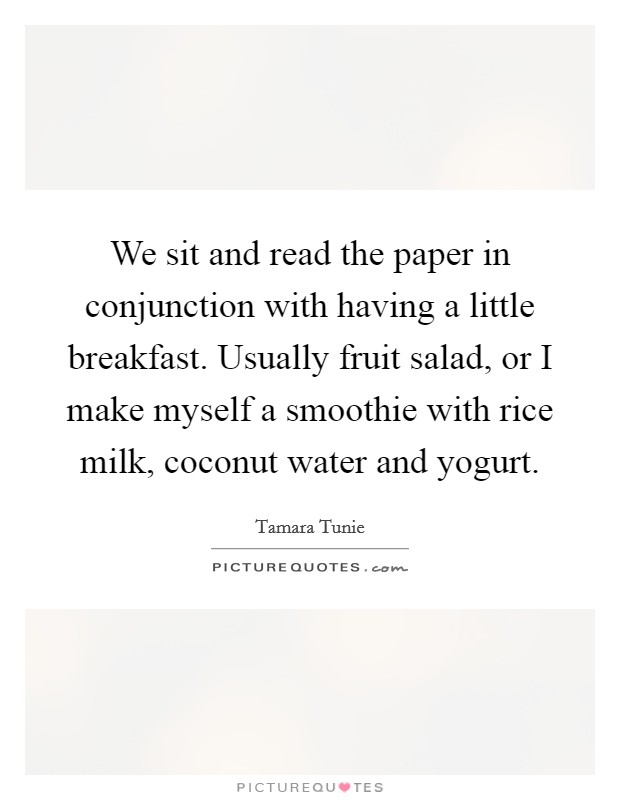 We sit and read the paper in conjunction with having a little breakfast. Usually fruit salad, or I make myself a smoothie with rice milk, coconut water and yogurt. Picture Quote #1