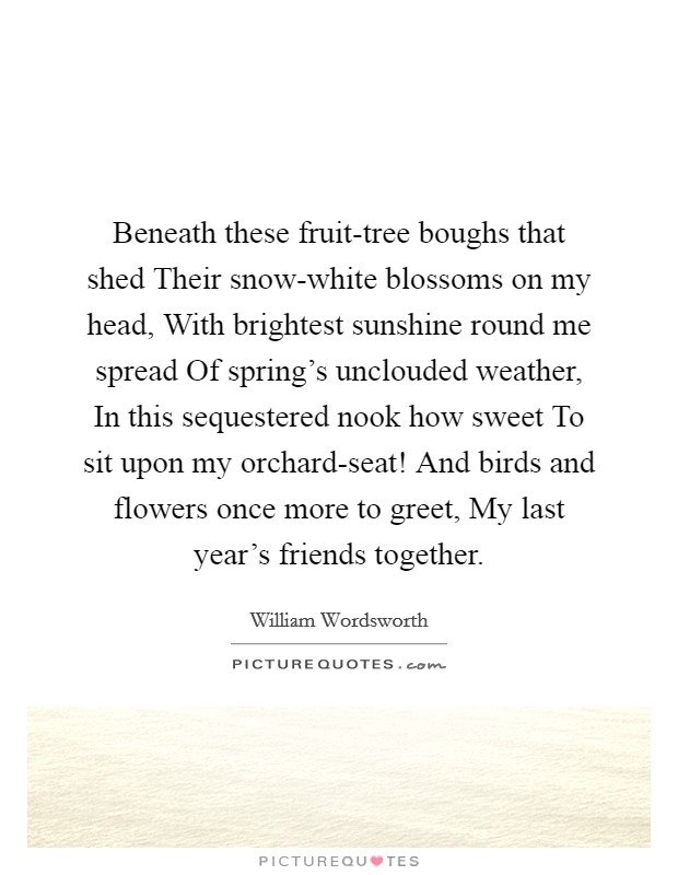 Beneath these fruit-tree boughs that shed Their snow-white blossoms on my head, With brightest sunshine round me spread Of spring's unclouded weather, In this sequestered nook how sweet To sit upon my orchard-seat! And birds and flowers once more to greet, My last year's friends together. Picture Quote #1