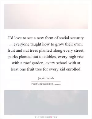 I’d love to see a new form of social security ... everyone taught how to grow their own; fruit and nut trees planted along every street, parks planted out to edibles, every high rise with a roof garden, every school with at least one fruit tree for every kid enrolled Picture Quote #1
