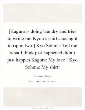 [Kagura is doing laundry and tries to wring out Kyou’s shirt causing it to rip in two ] Kyo Sohma: Tell me what I think just happened didn’t just happen Kagura: My love ! Kyo Sohma: My shirt! Picture Quote #1
