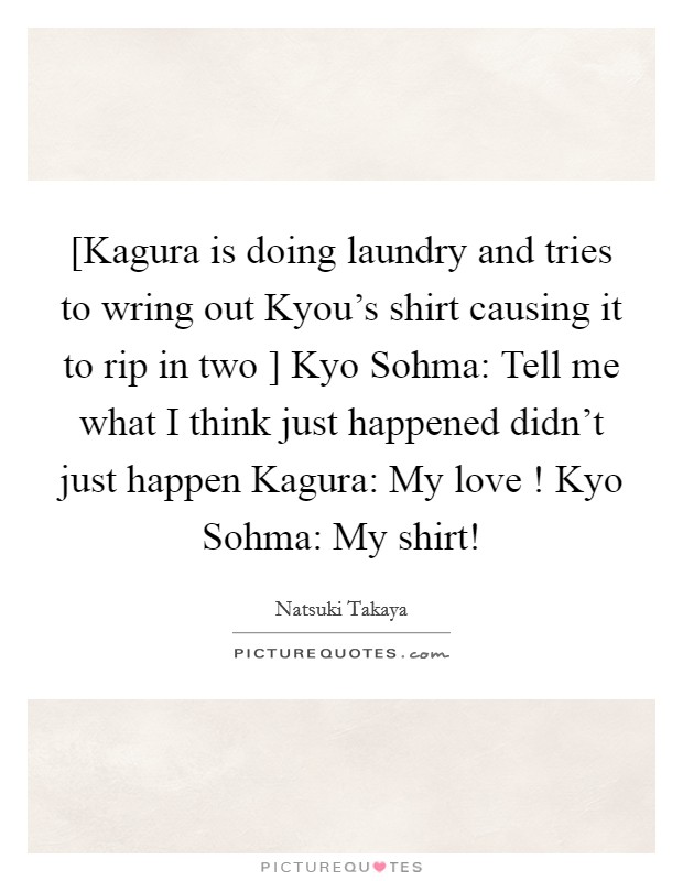[Kagura is doing laundry and tries to wring out Kyou's shirt causing it to rip in two ] Kyo Sohma: Tell me what I think just happened didn't just happen Kagura: My love ! Kyo Sohma: My shirt! Picture Quote #1