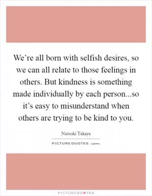 We’re all born with selfish desires, so we can all relate to those feelings in others. But kindness is something made individually by each person...so it’s easy to misunderstand when others are trying to be kind to you Picture Quote #1