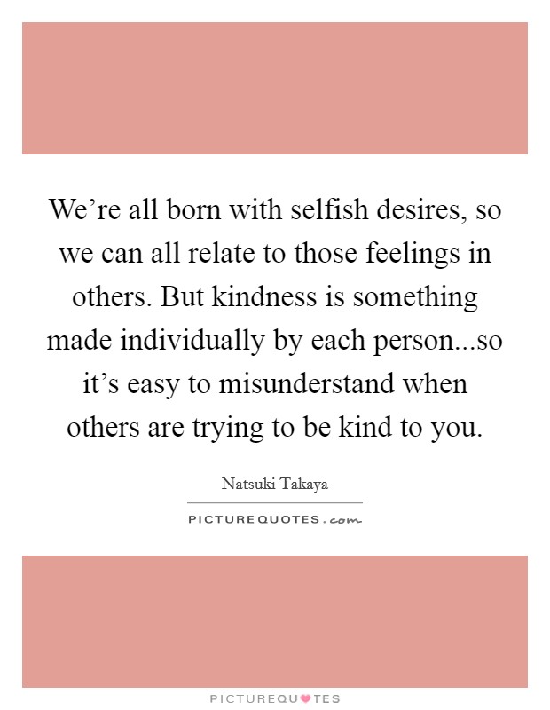 We're all born with selfish desires, so we can all relate to those feelings in others. But kindness is something made individually by each person...so it's easy to misunderstand when others are trying to be kind to you. Picture Quote #1