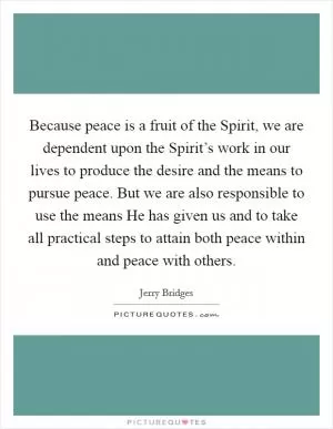 Because peace is a fruit of the Spirit, we are dependent upon the Spirit’s work in our lives to produce the desire and the means to pursue peace. But we are also responsible to use the means He has given us and to take all practical steps to attain both peace within and peace with others Picture Quote #1
