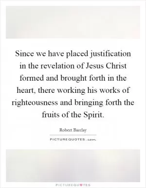 Since we have placed justification in the revelation of Jesus Christ formed and brought forth in the heart, there working his works of righteousness and bringing forth the fruits of the Spirit Picture Quote #1